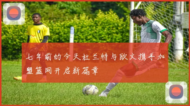 七年前的今天杜兰特与欧文携手加盟篮网开启新篇章