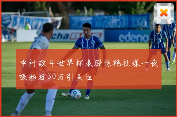 中村敬斗世界杯表现惊艳社媒一夜吸粉近30万引关注
