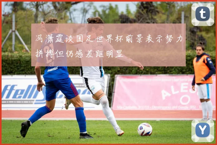 冯潇霆谈国足世界杯前景表示努力拼搏但仍感差距明显