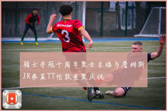 骑士夺冠十周年聚会乐福与詹姆斯JR弗莱TT伦敦重聚庆祝