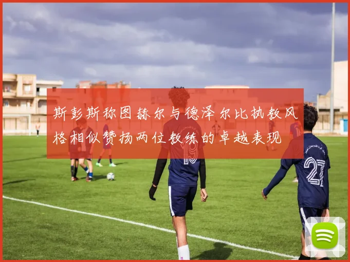 斯彭斯称图赫尔与德泽尔比执教风格相似赞扬两位教练的卓越表现