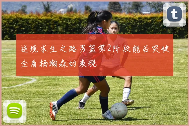 逆境求生之路男篮第2阶段能否突破全看杨瀚森的表现