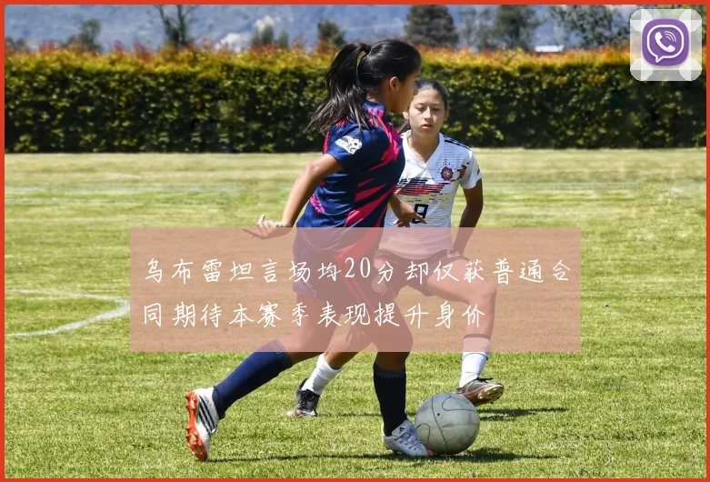 乌布雷坦言场均20分却仅获普通合同期待本赛季表现提升身价
