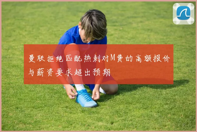 曼联拒绝匹配热刺对M费的高额报价与薪资要求超出预期