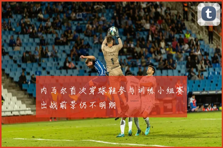 内马尔首次穿球鞋参与训练小组赛出战前景仍不明朗