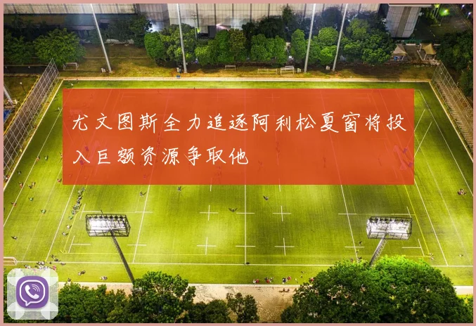 尤文图斯全力追逐阿利松夏窗将投入巨额资源争取他