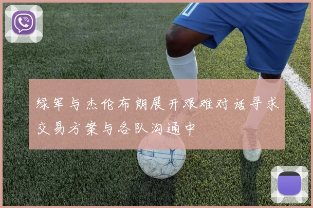 绿军与杰伦布朗展开艰难对话寻求交易方案与各队沟通中