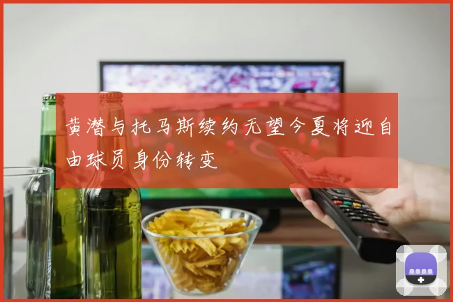 黄潜与托马斯续约无望今夏将迎自由球员身份转变