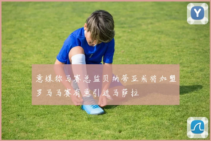 意媒称马赛总监贝纳蒂亚或将加盟罗马马赛有意引进马萨拉